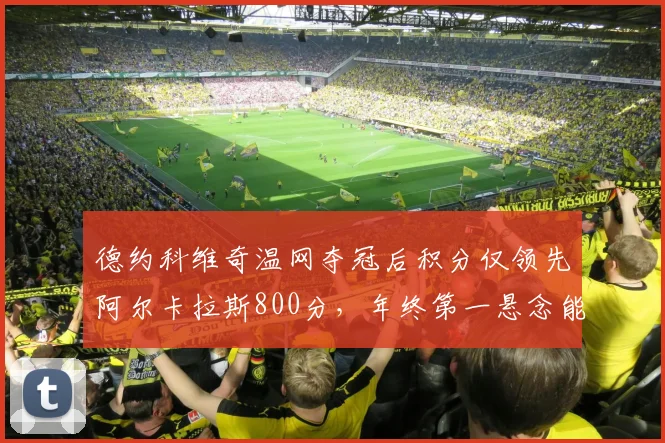 德约科维奇温网夺冠后积分仅领先阿尔卡拉斯800分，年终第一悬念能否延续至赛季末？