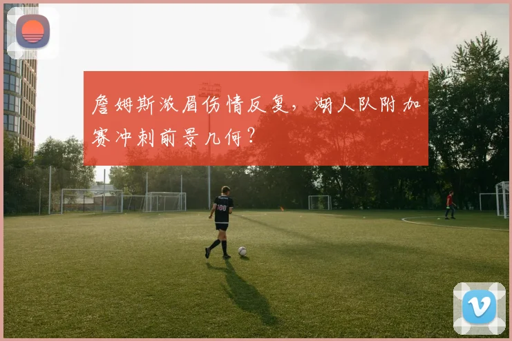 詹姆斯浓眉伤情反复,湖人队附加赛冲刺前景几何?