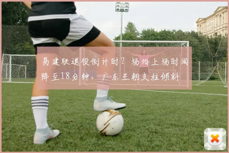 易建联退役倒计时？场均上场时间降至18分钟，广东王朝支柱倾斜
